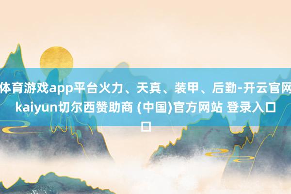 体育游戏app平台火力、天真、装甲、后勤-开云官网kaiyun切尔西赞助商 (中国)官方网站 登录入口