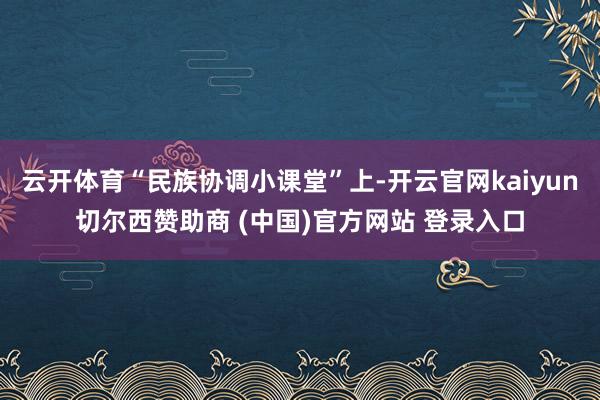 云开体育“民族协调小课堂”上-开云官网kaiyun切尔西赞助商 (中国)官方网站 登录入口