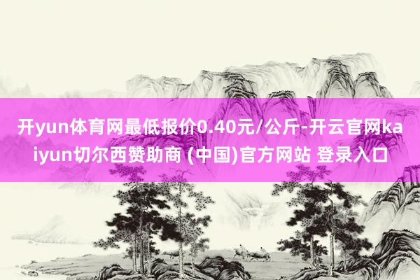 开yun体育网最低报价0.40元/公斤-开云官网kaiyun切尔西赞助商 (中国)官方网站 登录入口
