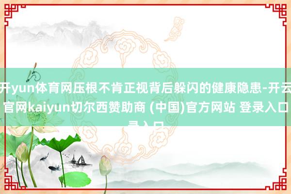 开yun体育网压根不肯正视背后躲闪的健康隐患-开云官网kaiyun切尔西赞助商 (中国)官方网站 登录入口